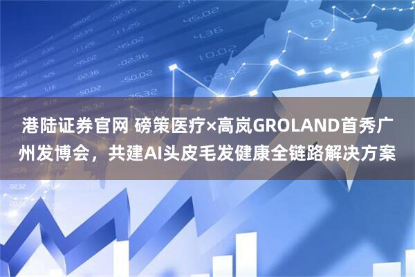 港陆证券官网 磅策医疗×高岚GROLAND首秀广州发博会，共建AI头皮毛发健康全链路解决方案