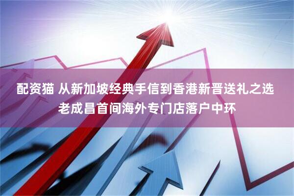 配资猫 从新加坡经典手信到香港新晋送礼之选 老成昌首间海外专门店落户中环