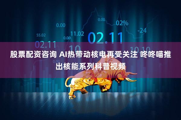 股票配资咨询 AI热带动核电再受关注 咚咚喵推出核能系列科普视频