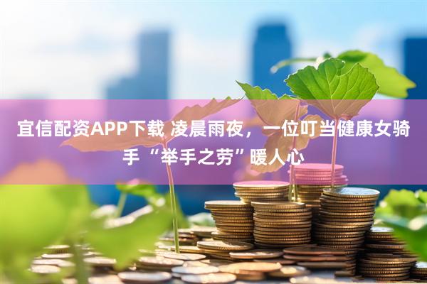 宜信配资APP下载 凌晨雨夜，一位叮当健康女骑手 “举手之劳”暖人心