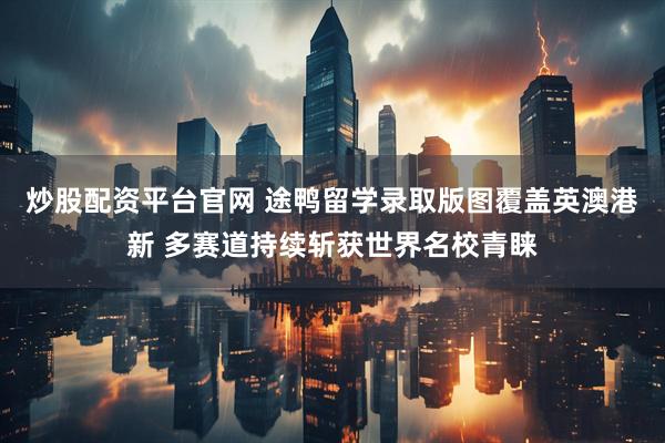 炒股配资平台官网 途鸭留学录取版图覆盖英澳港新 多赛道持续斩获世界名校青睐