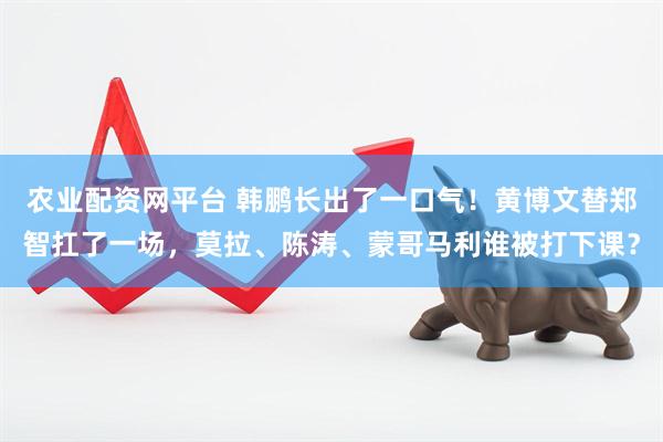 农业配资网平台 韩鹏长出了一口气！黄博文替郑智扛了一场，莫拉、陈涛、蒙哥马利谁被打下课？