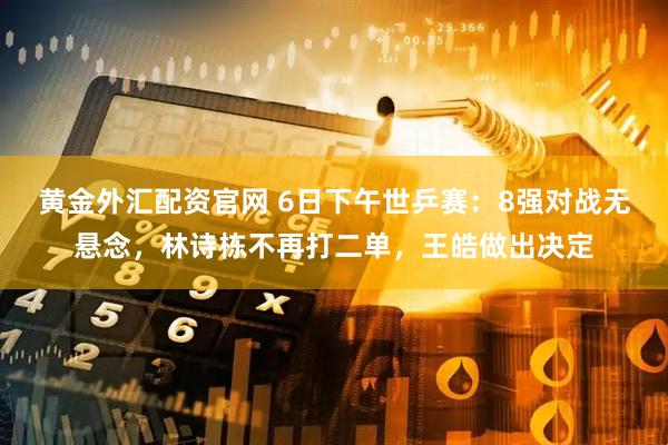 黄金外汇配资官网 6日下午世乒赛：8强对战无悬念，林诗栋不再打二单，王皓做出决定