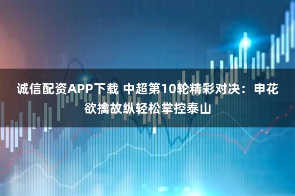 诚信配资APP下载 中超第10轮精彩对决：申花欲擒故纵轻松掌控泰山