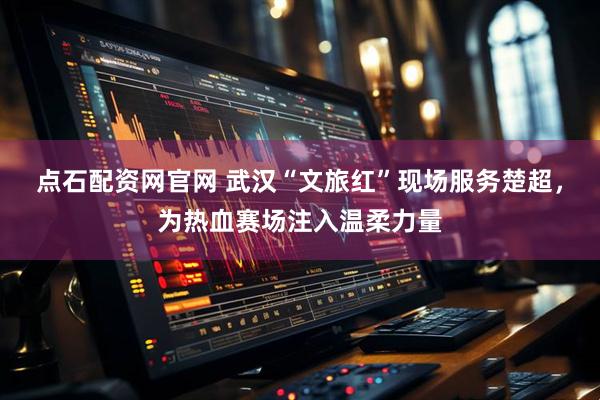 点石配资网官网 武汉“文旅红”现场服务楚超，为热血赛场注入温柔力量