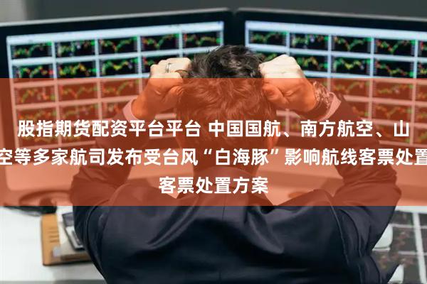 股指期货配资平台平台 中国国航、南方航空、山东航空等多家航司发布受台风“白海豚”影响航线客票处置方案