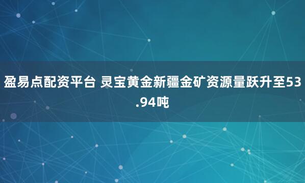 盈易点配资平台 灵宝黄金新疆金矿资源量跃升至53.94吨