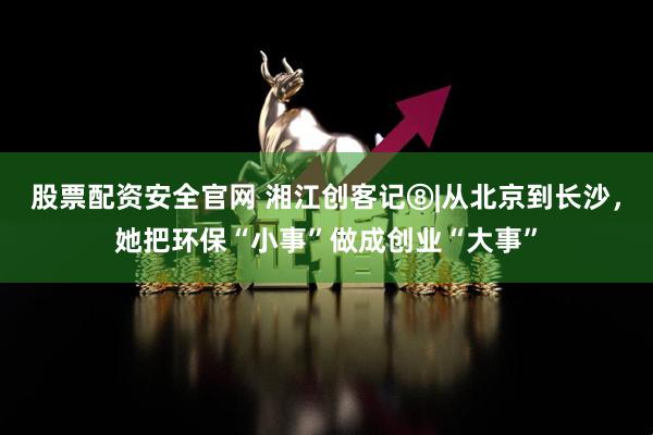 股票配资安全官网 湘江创客记⑧|从北京到长沙，她把环保“小事”做成创业“大事”