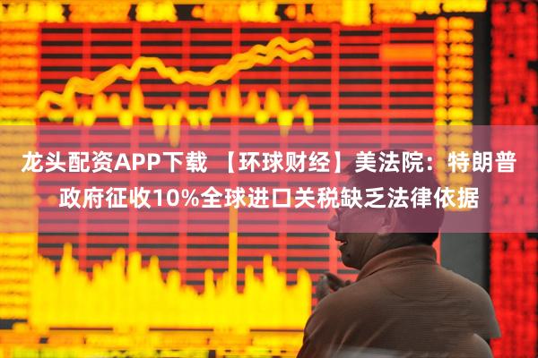 龙头配资APP下载 【环球财经】美法院：特朗普政府征收10%全球进口关税缺乏法律依据
