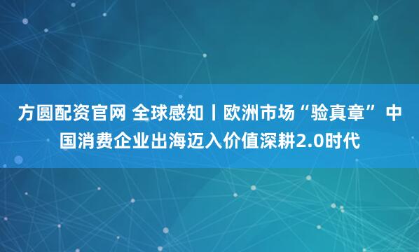 方圆配资官网 全球感知丨欧洲市场“验真章” 中国消费企业出海迈入价值深耕2.0时代