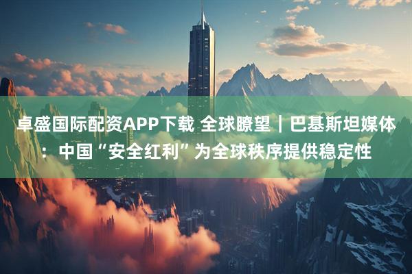 卓盛国际配资APP下载 全球瞭望｜巴基斯坦媒体：中国“安全红利”为全球秩序提供稳定性