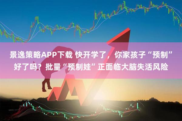 景逸策略APP下载 快开学了，你家孩子“预制”好了吗？批量“预制娃”正面临大脑失活风险