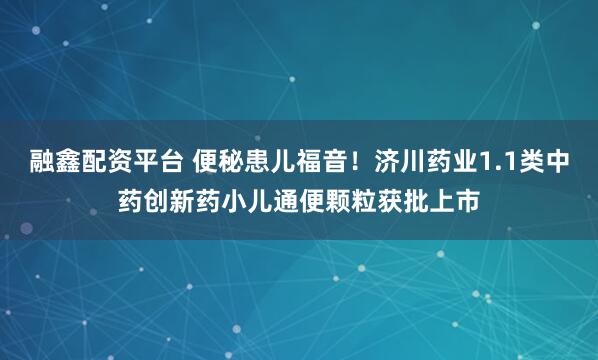 融鑫配资平台 便秘患儿福音！济川药业1.1类中药创新药小儿通便颗粒获批上市