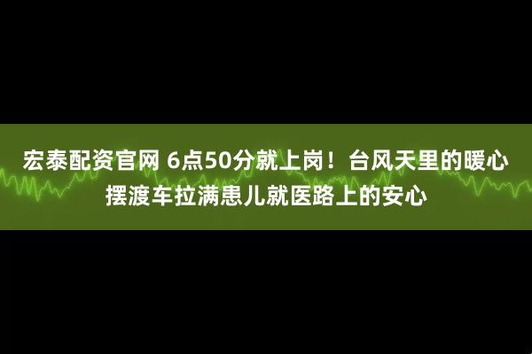 宏泰配资官网 6点50分就上岗！台风天里的暖心摆渡车拉满患儿就医路上的安心