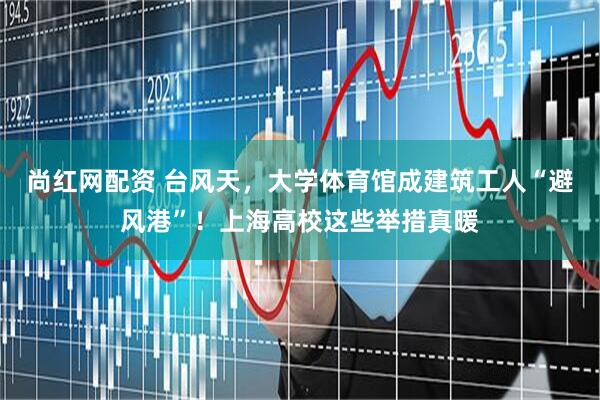 尚红网配资 台风天，大学体育馆成建筑工人“避风港”！上海高校这些举措真暖