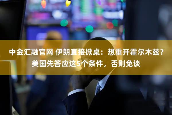中金汇融官网 伊朗直接掀桌：想重开霍尔木兹？美国先答应这5个条件，否则免谈