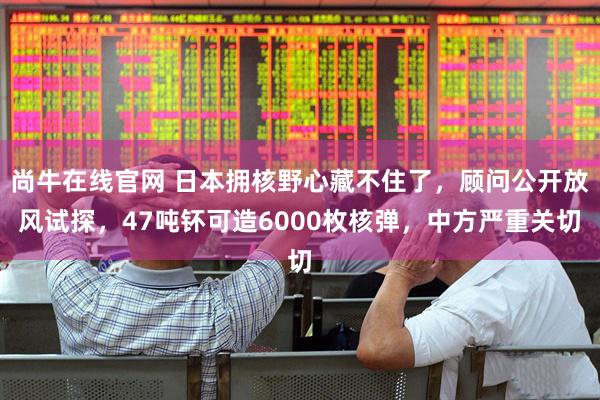 尚牛在线官网 日本拥核野心藏不住了，顾问公开放风试探，47吨钚可造6000枚核弹，中方严重关切