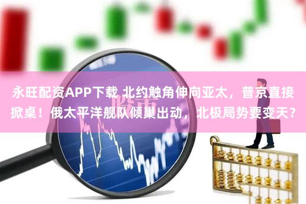 永旺配资APP下载 北约触角伸向亚太，普京直接掀桌！俄太平洋舰队倾巢出动，北极局势要变天？