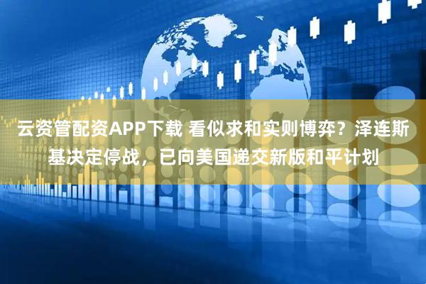 云资管配资APP下载 看似求和实则博弈？泽连斯基决定停战，已向美国递交新版和平计划
