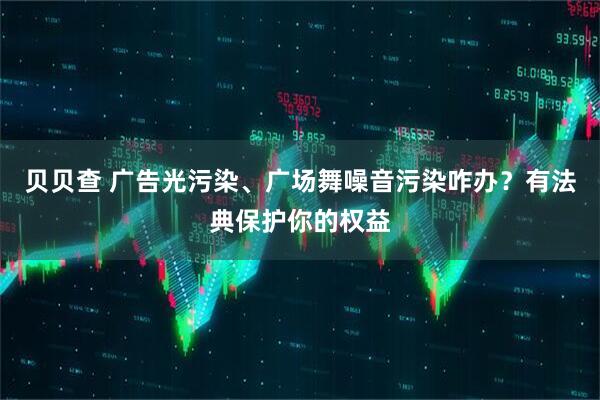 贝贝查 广告光污染、广场舞噪音污染咋办？有法典保护你的权益