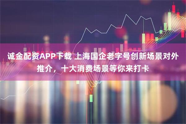 诚金配资APP下载 上海国企老字号创新场景对外推介，十大消费场景等你来打卡