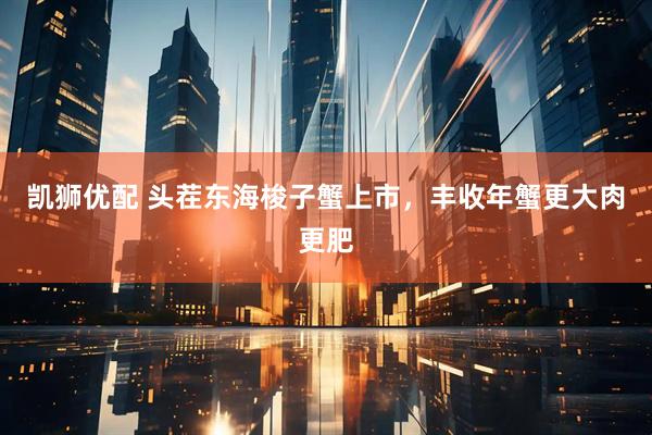 凯狮优配 头茬东海梭子蟹上市，丰收年蟹更大肉更肥