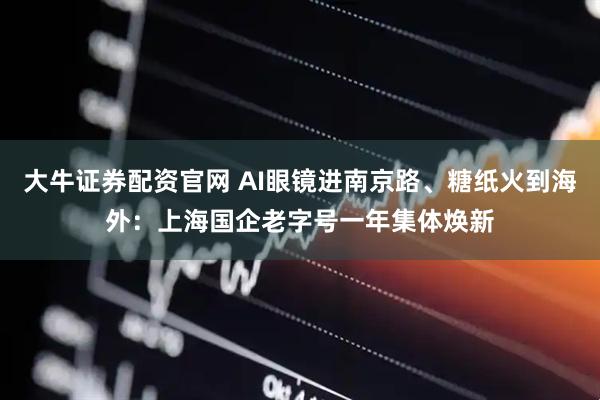 大牛证券配资官网 AI眼镜进南京路、糖纸火到海外：上海国企老字号一年集体焕新