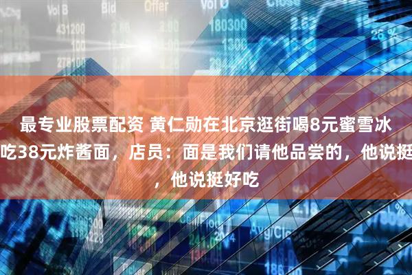 最专业股票配资 黄仁勋在北京逛街喝8元蜜雪冰城，吃38元炸酱面，店员：面是我们请他品尝的，他说挺好吃