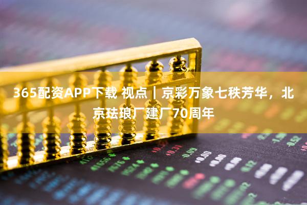 365配资APP下载 视点｜京彩万象七秩芳华，北京珐琅厂建厂70周年