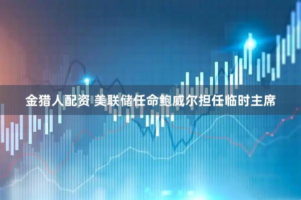 金猎人配资 美联储任命鲍威尔担任临时主席