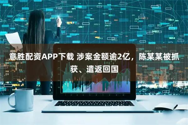 意胜配资APP下载 涉案金额逾2亿，陈某某被抓获、遣返回国